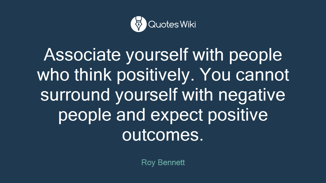 Associate yourself with people who think positively. You cannot surround yourself with negative people and expect positive outcomes.