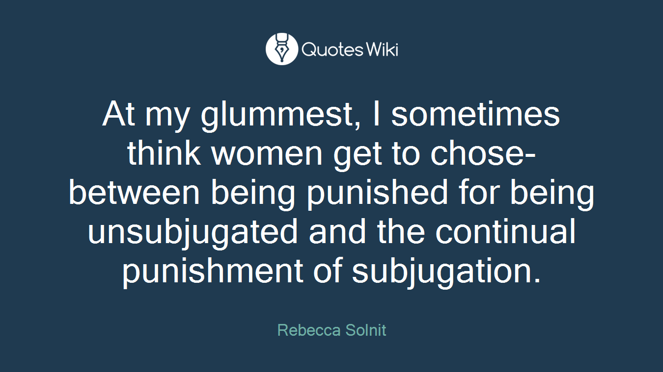 At my glummest, I sometimes think women get to chose- between being punished for being unsubjugated and the continual punishment of subjugation.