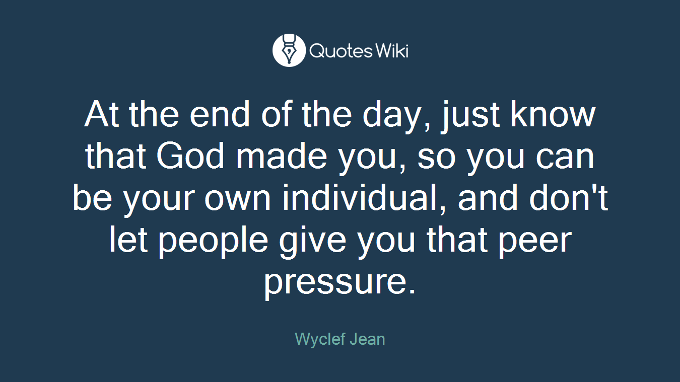 At the end of the day, just know that God made you, so you can be your own individual, and don't let people give you that peer pressure.