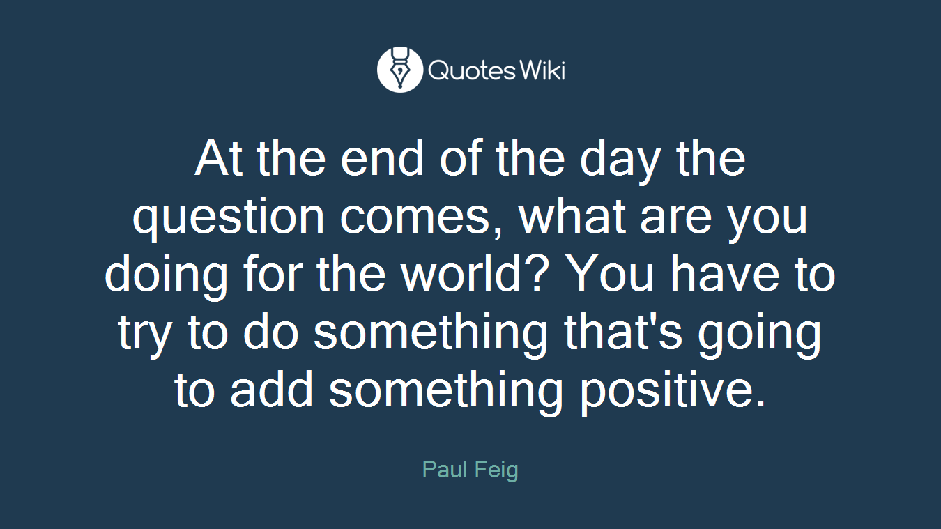 At the end of the day the question comes, what are you doing for the world? You have to try to do something that's going to add something positive.