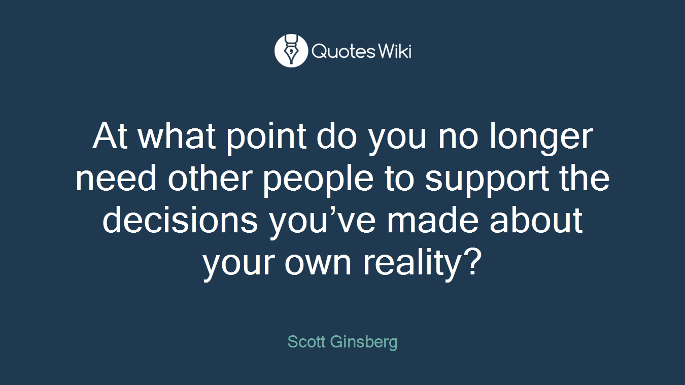 At what point do you no longer need other people to support the decisions you’ve made about your own reality?