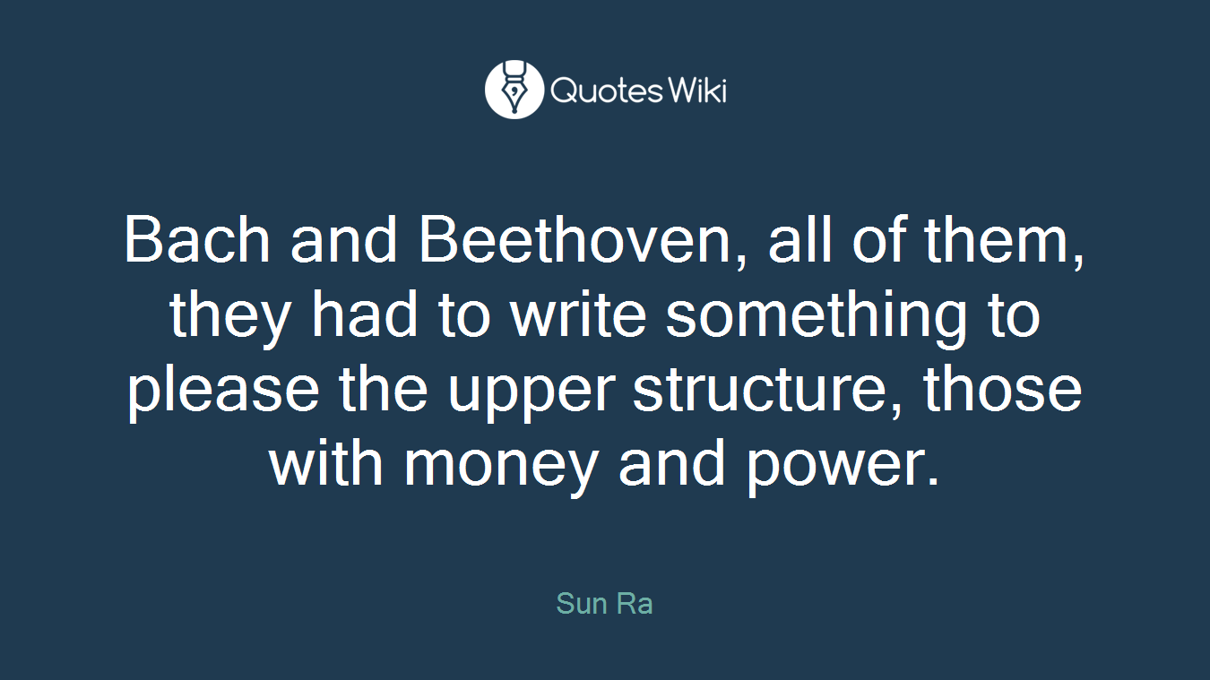 Bach and Beethoven, all of them, they had to write something to please the upper structure, those with money and power.