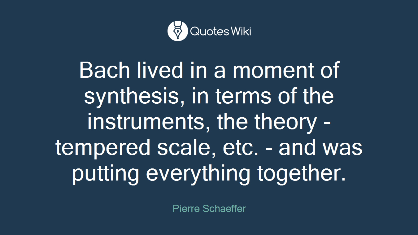 Bach lived in a moment of synthesis, in terms of the instruments, the theory - tempered scale, etc. - and was putting everything together.