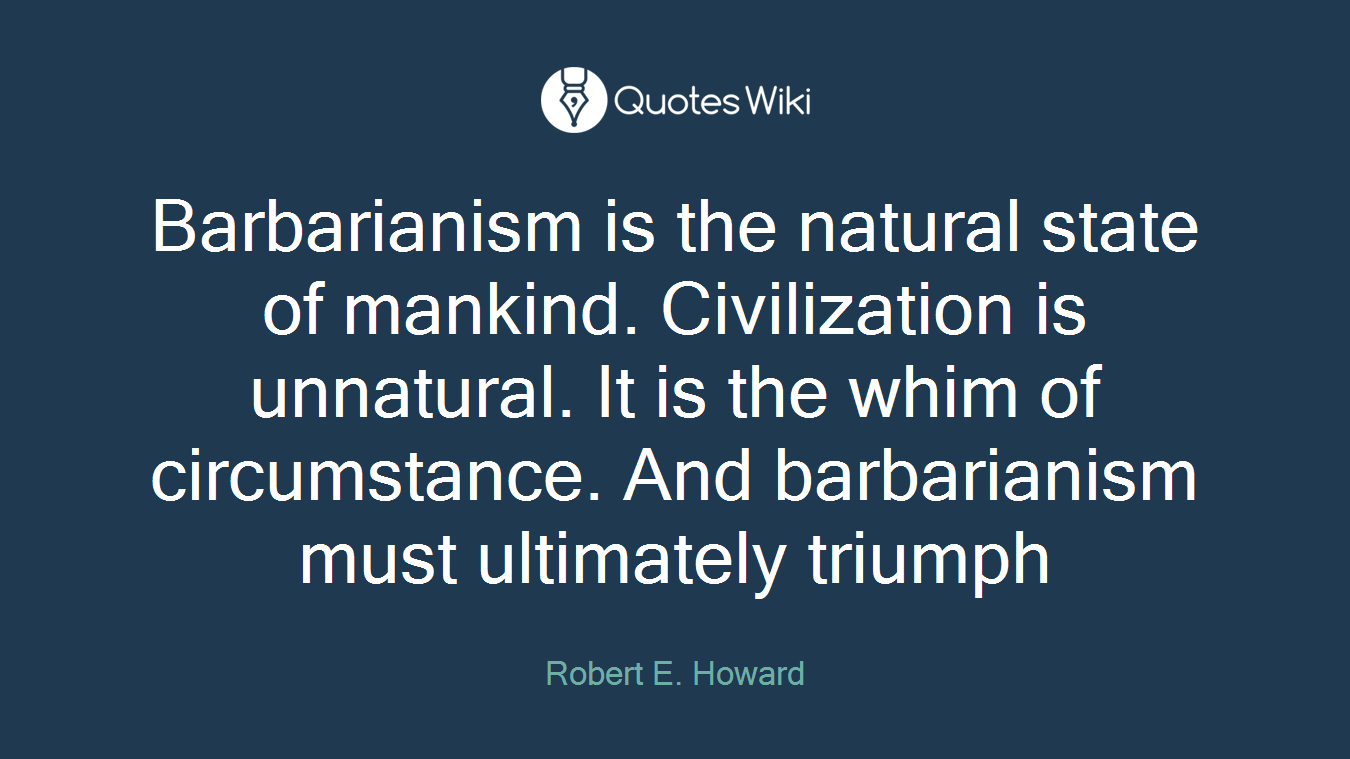 Barbarianism is the natural state of mankind. Civilization is unnatural. It is the whim of circumstance. And barbarianism must ultimately triumph