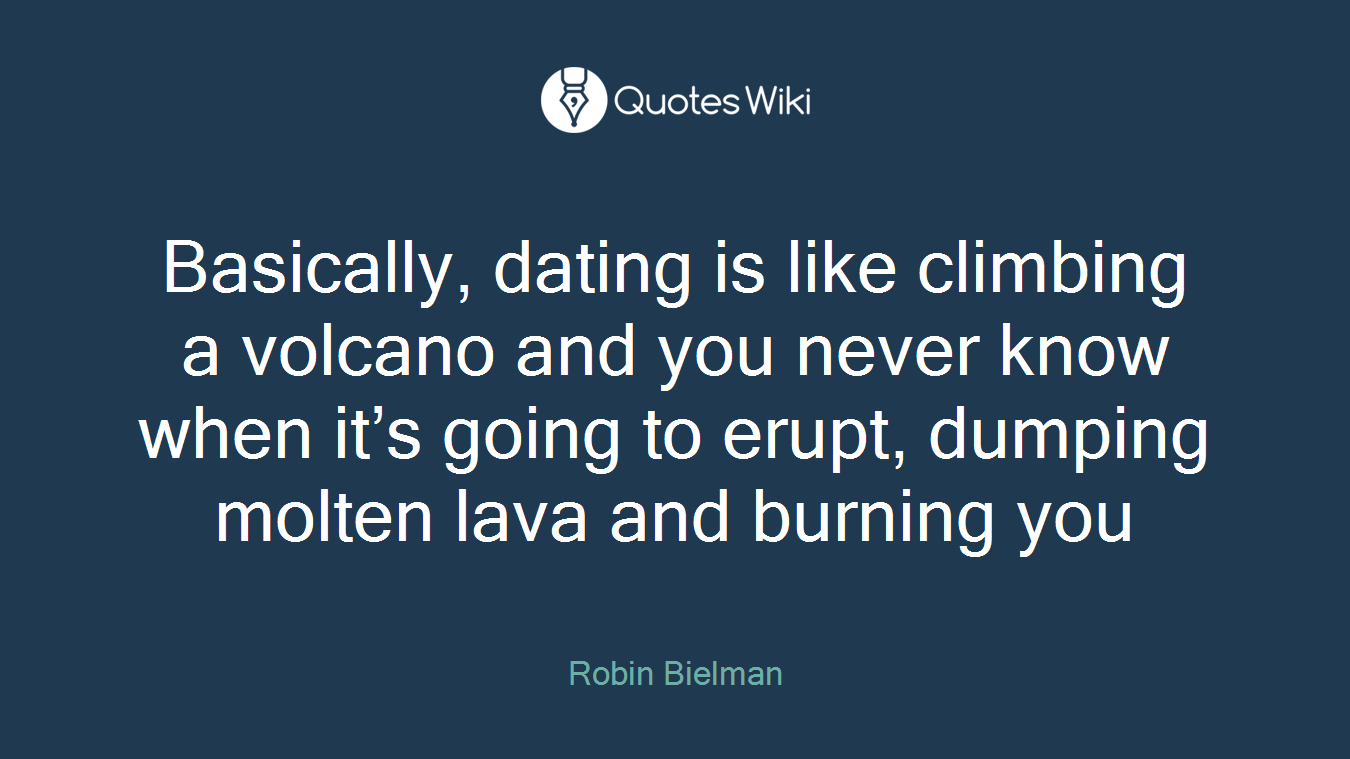 Basically, dating is like climbing a volcano and you never know when it’s going to erupt, dumping molten lava and burning you
