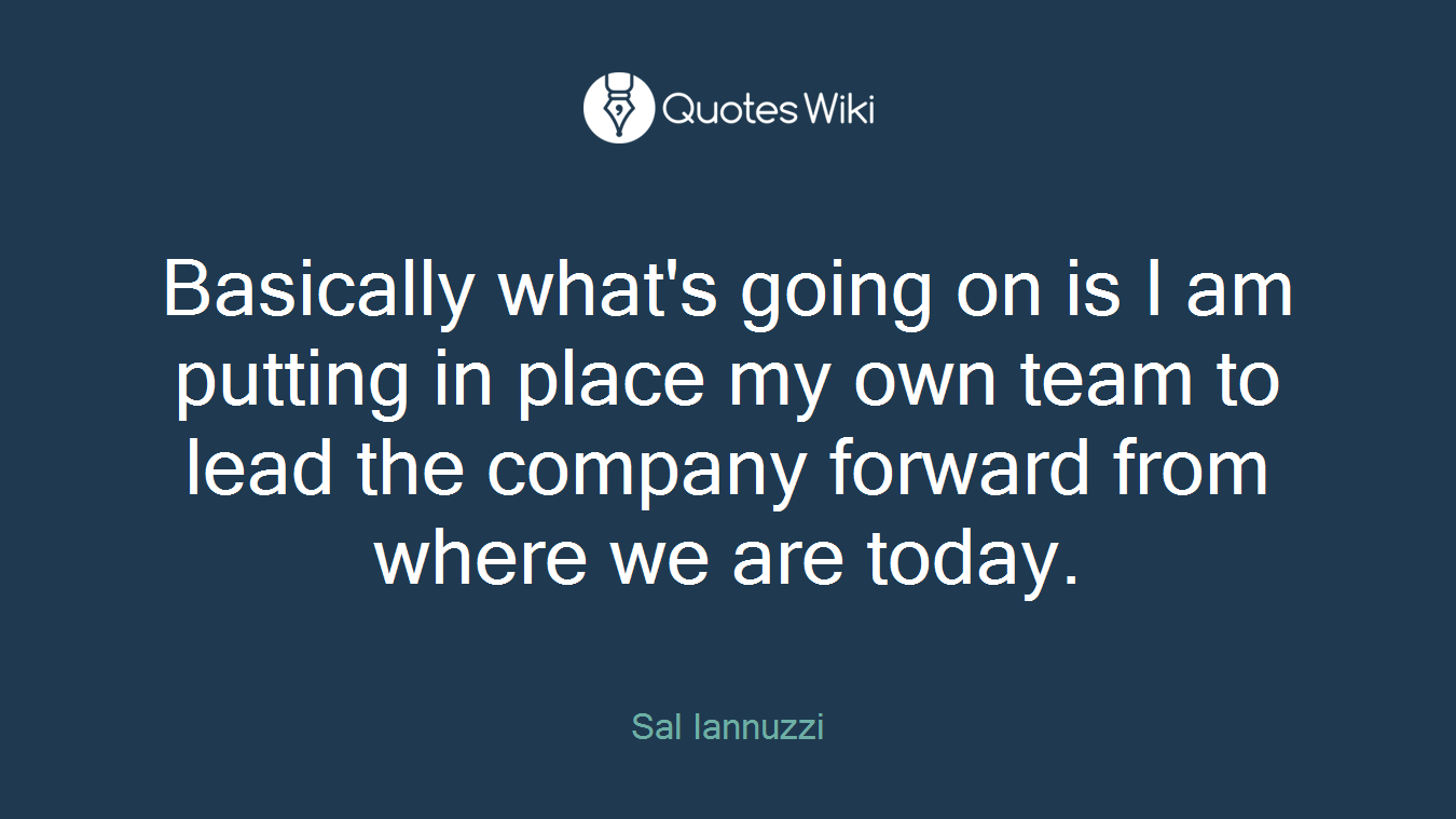 Basically what's going on is I am putting in place my own team to lead the company forward from where we are today.