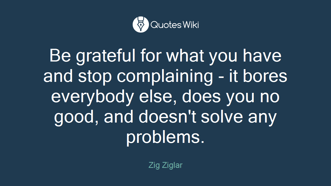 Be grateful for what you have and stop complaining - it bores everybody else, does you no good, and doesn't solve any problems.