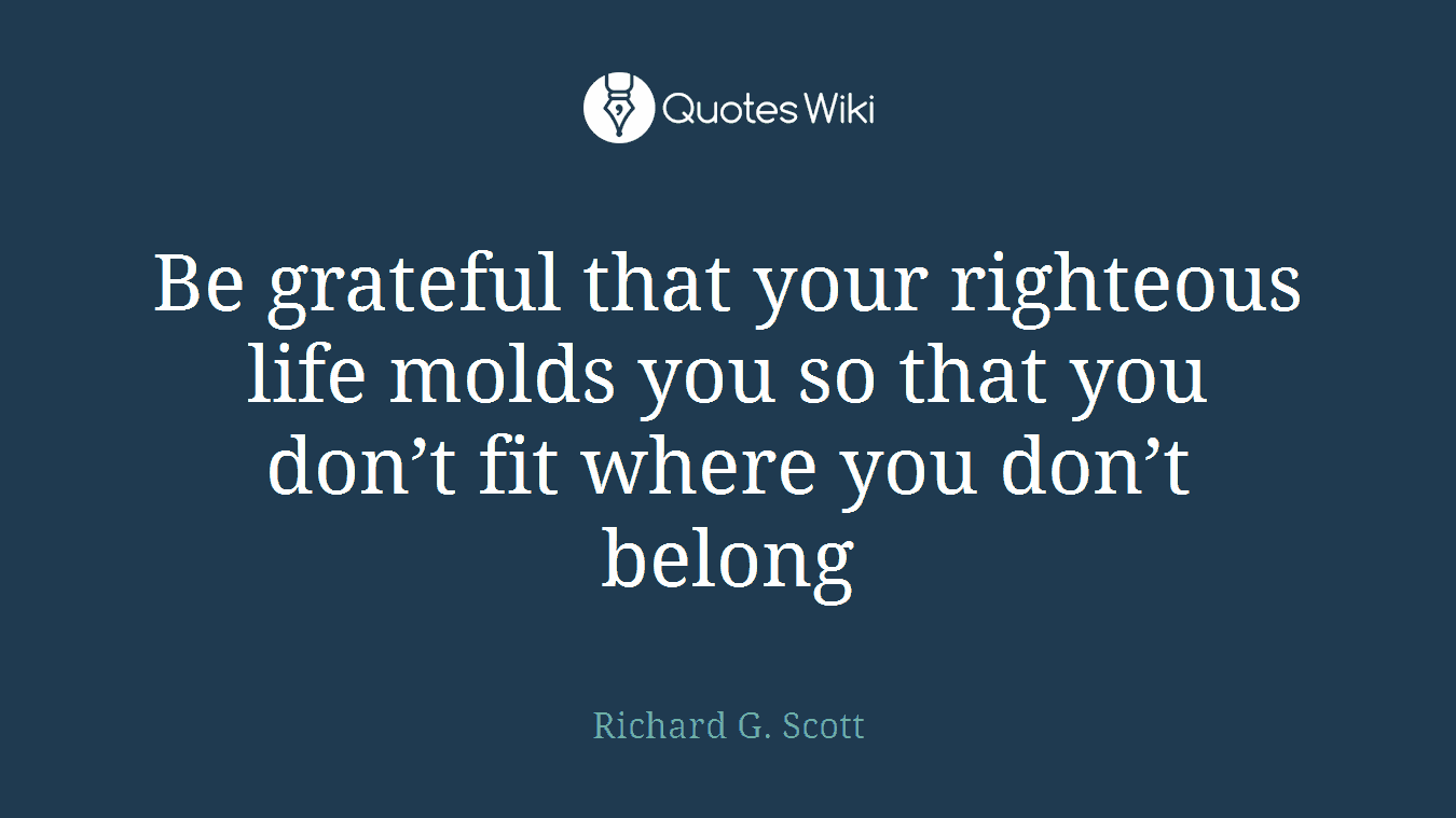 Be grateful that your righteous life molds you so that you don’t fit where you don’t belong