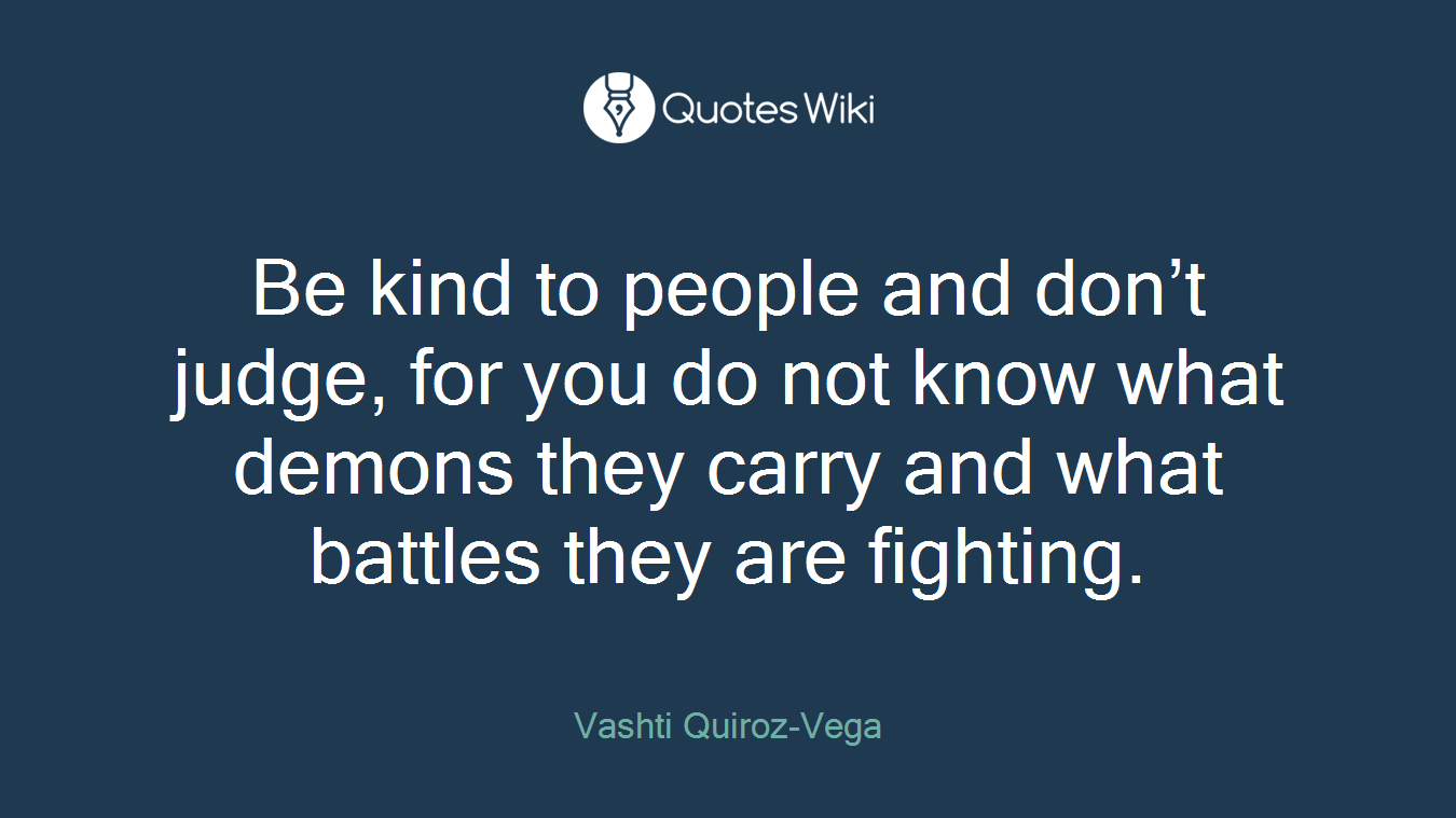 Be kind to people and don’t judge, for you do not know what demons they carry and what battles they are fighting.