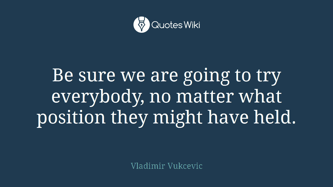 Be sure we are going to try everybody, no matter what position they might have held.