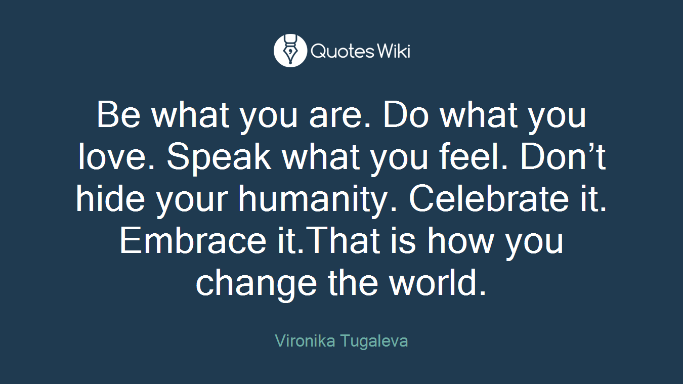 Be what you are. Do what you love. Speak what you feel. Don’t hide your humanity. Celebrate it. Embrace it.That is how you change the world.
