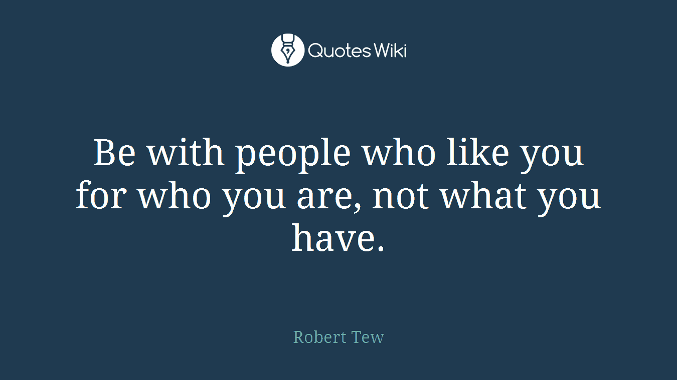 Be with people who like you for who you are, not what you have.