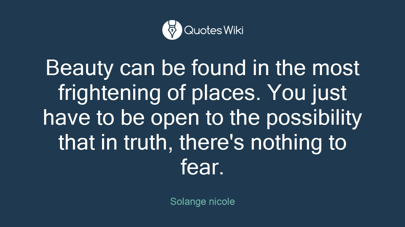Beauty can be found in the most frightening of places. You just have to be open to the possibility that in truth, there's nothing to fear.