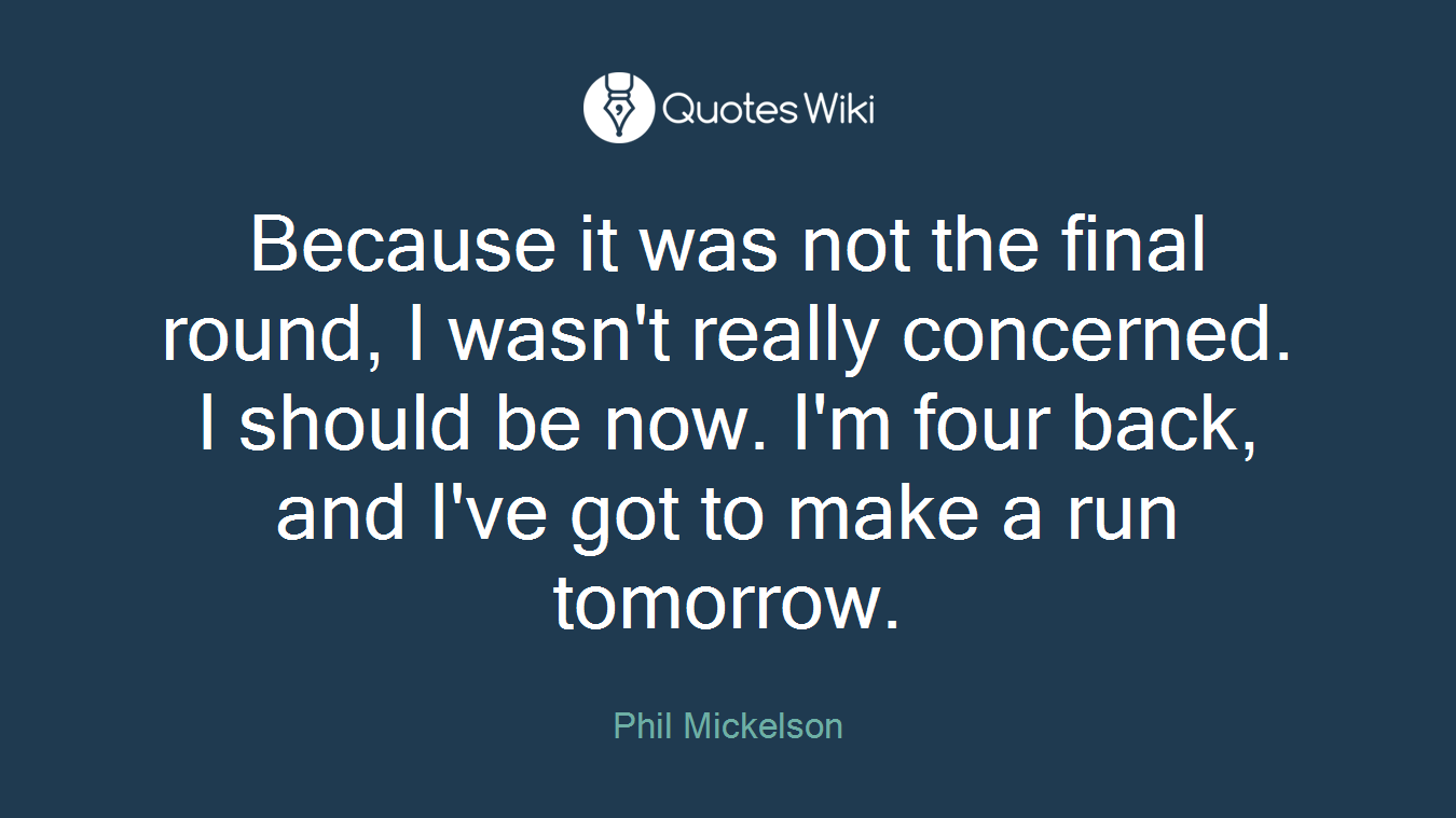 Because it was not the final round, I wasn't really concerned. I should be now. I'm four back, and I've got to make a run tomorrow.