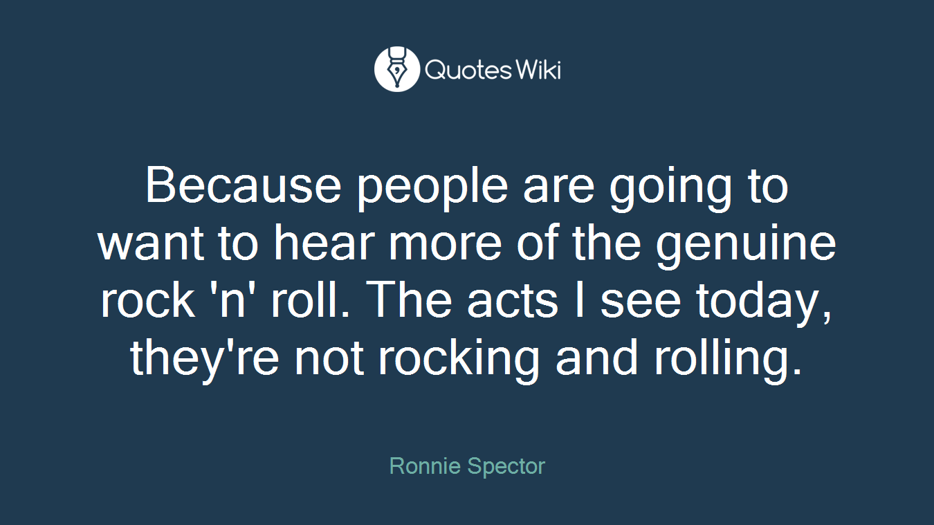 Because people are going to want to hear more of the genuine rock 'n' roll. The acts I see today, they're not rocking and rolling.