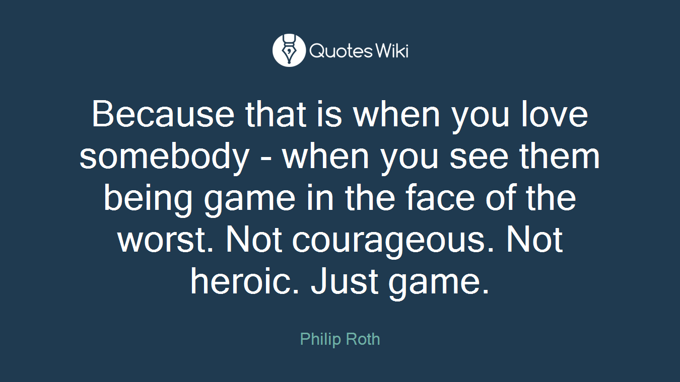 Because that is when you love somebody - when you see them being game in the face of the worst. Not courageous. Not heroic. Just game.