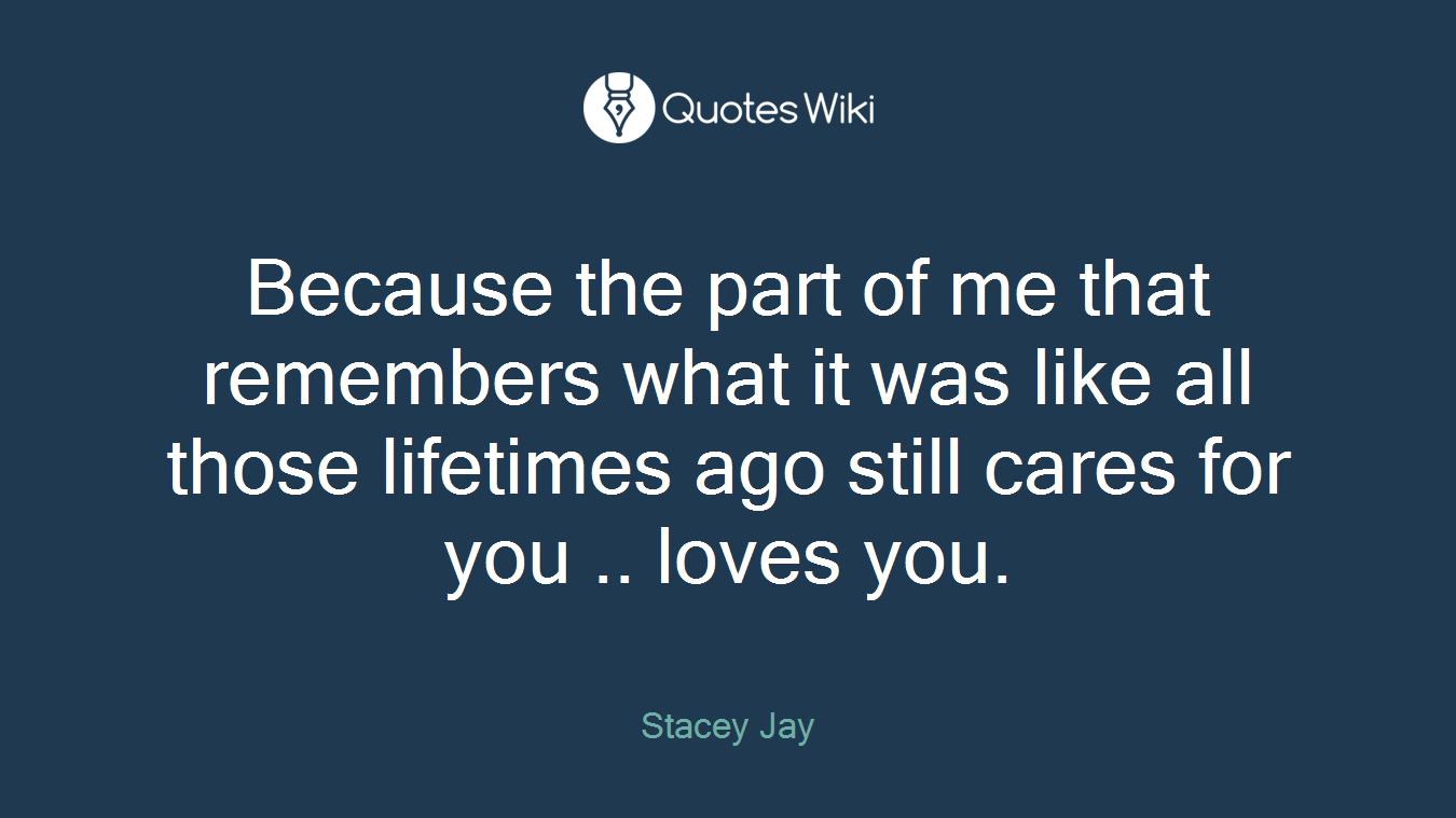Because the part of me that remembers what it was like all those lifetimes ago still cares for you .. loves you.