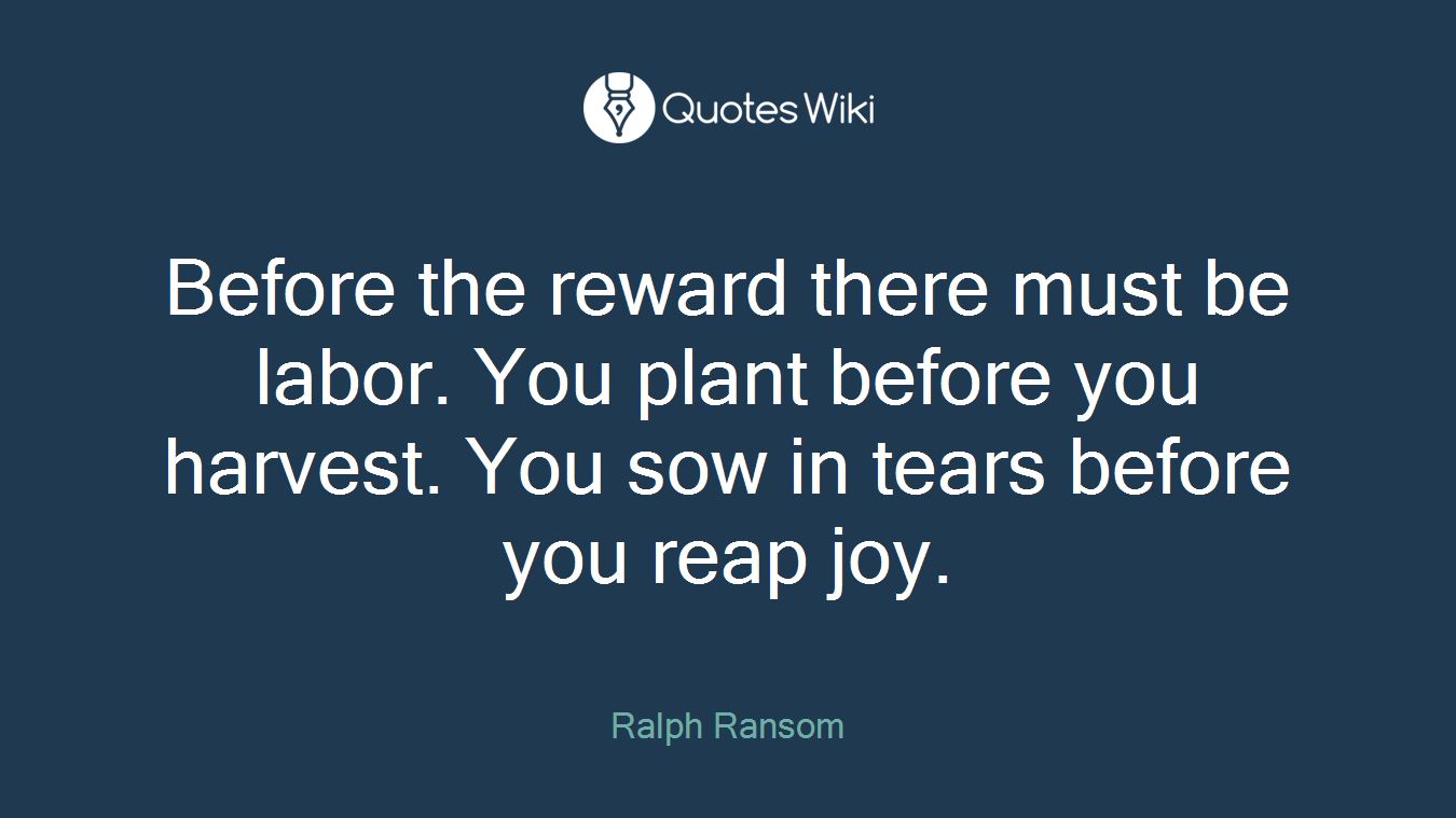 Before the reward there must be labor. You plant before you harvest. You sow in tears before you reap joy.