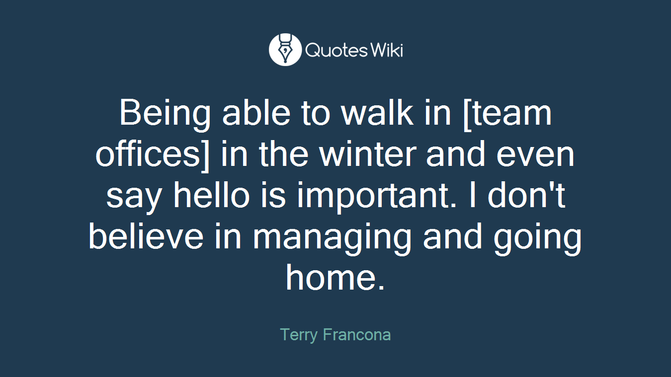 Being able to walk in [team offices] in the winter and even say hello is important. I don't believe in managing and going home.