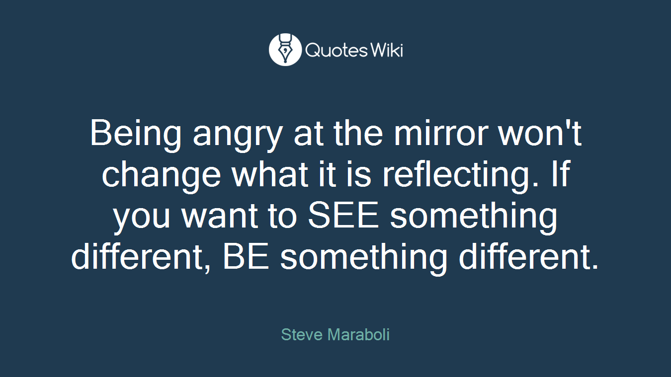 Being angry at the mirror won't change what it is reflecting. If you want to SEE something different, BE something different.