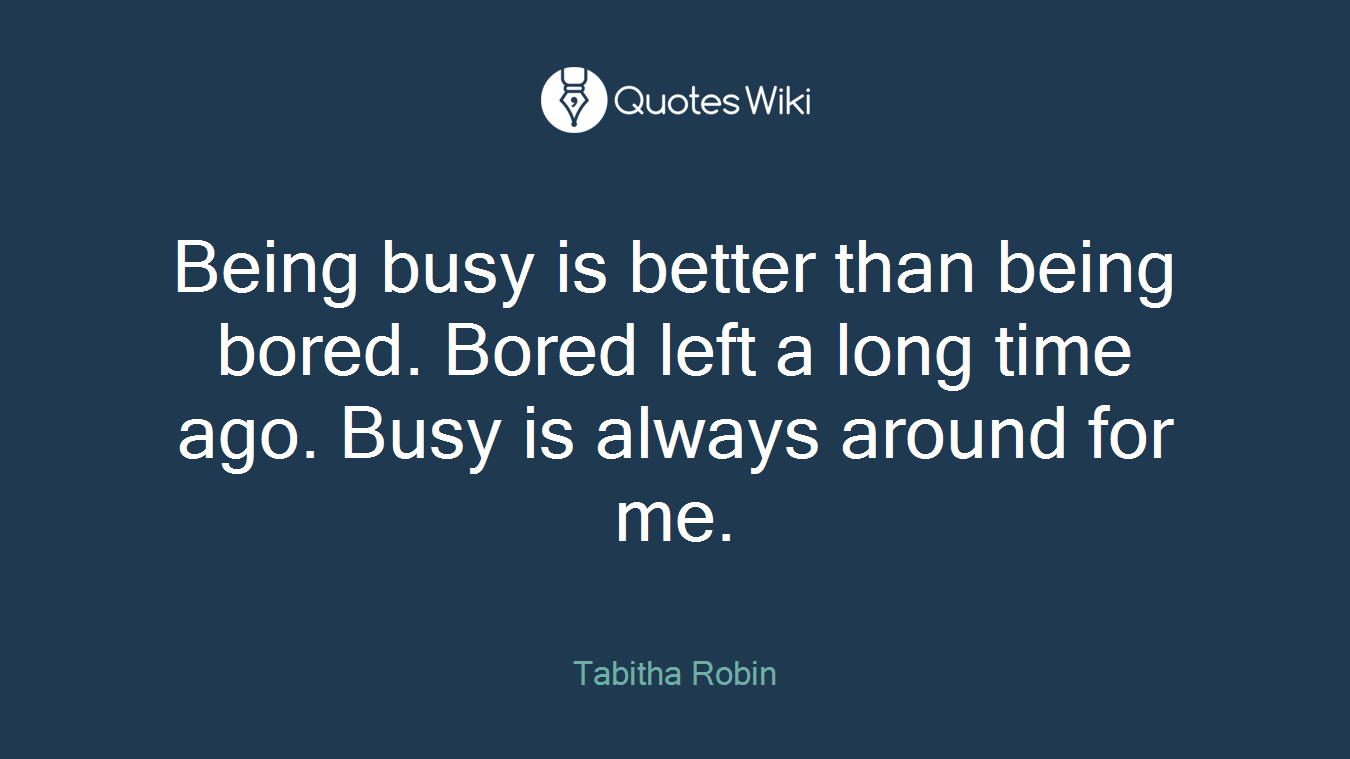 Being busy is better than being bored. Bored left a long time ago. Busy is always around for me.