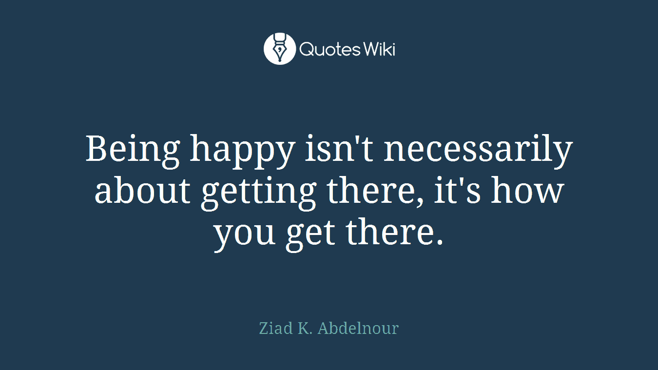 Being happy isn't necessarily about getting there, it's how you get there.