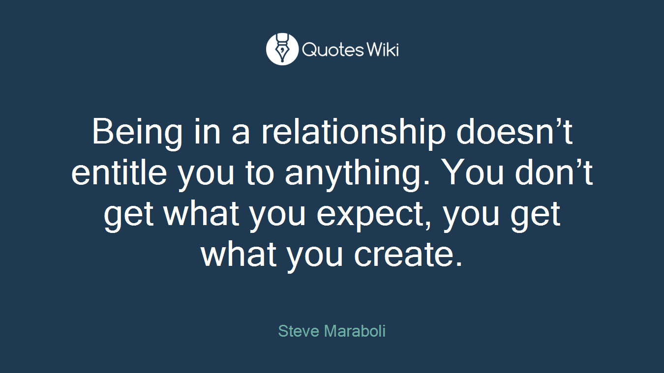 Being in a relationship doesn’t entitle you to anything. You don’t get what you expect, you get what you create.