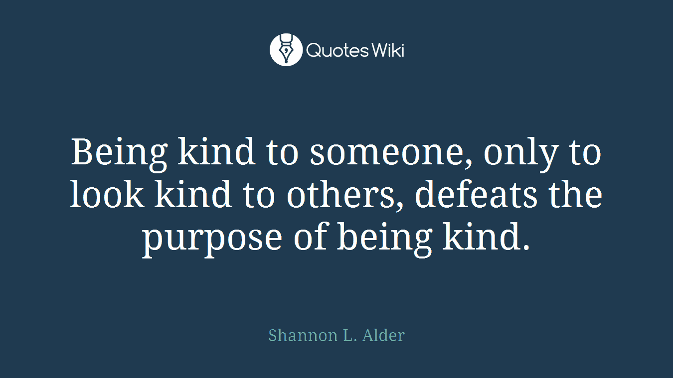 Being kind to someone, only to look kind to others, defeats the purpose of being kind.