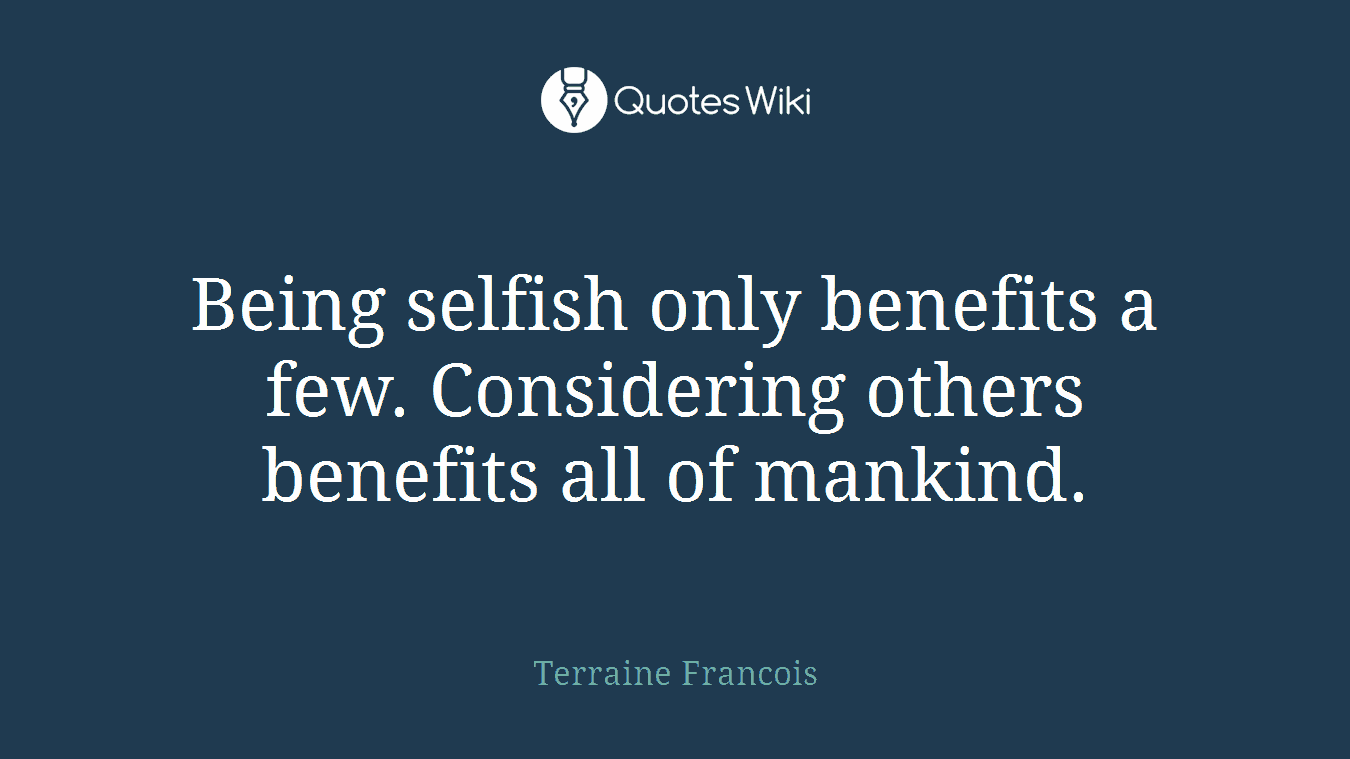 Being selfish only benefits a few. Considering others benefits all of mankind.
