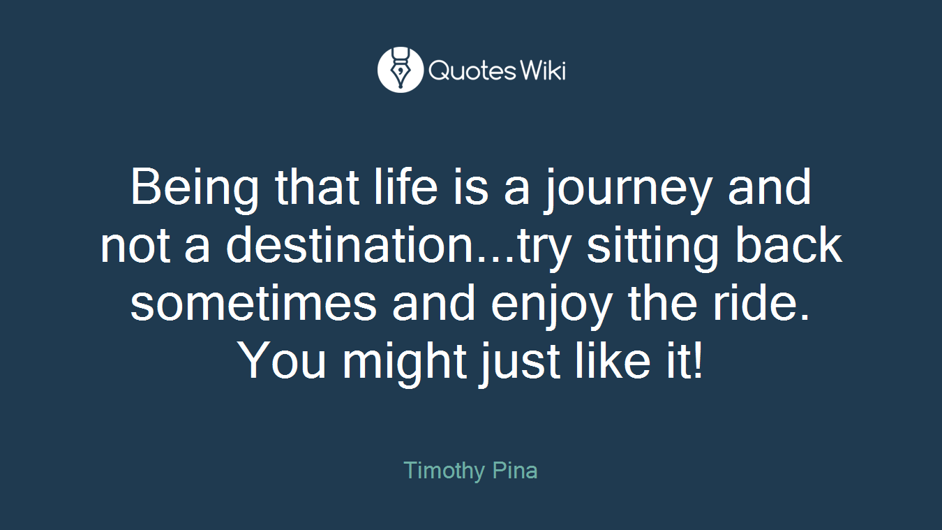 Being that life is a journey and not a destination...try sitting back sometimes and enjoy the ride. You might just like it!