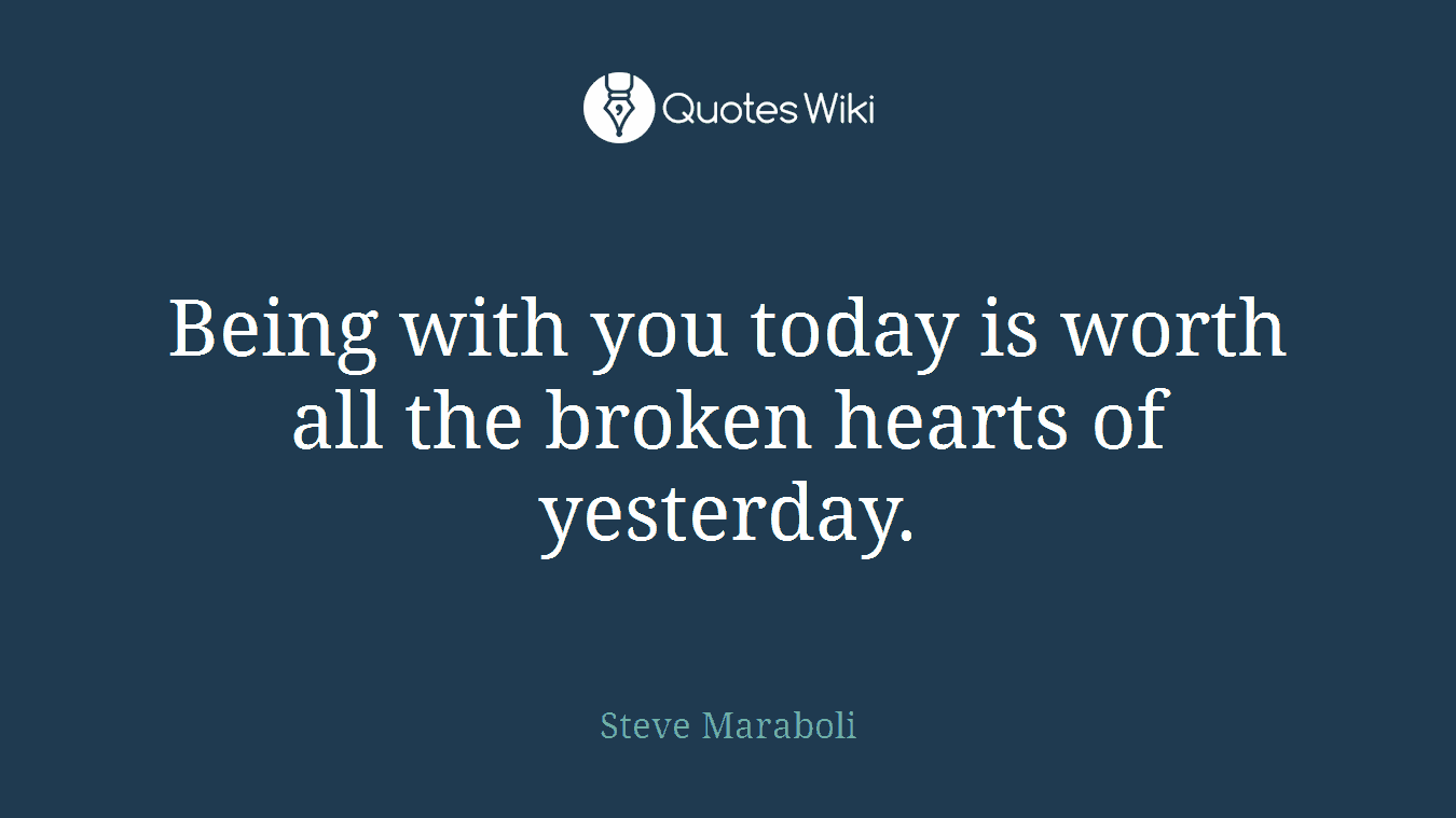 Being with you today is worth all the broken hearts of yesterday.