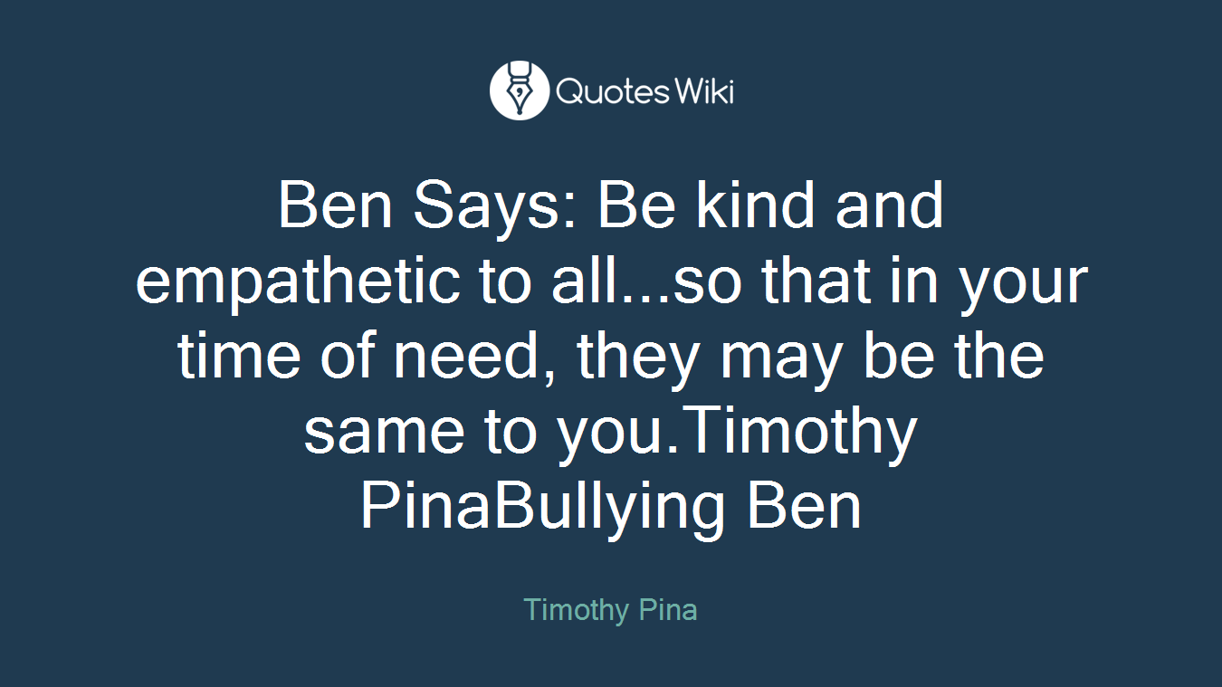 Ben Says: Be kind and empathetic to all...so that in your time of need, they may be the same to you.Timothy PinaBullying Ben