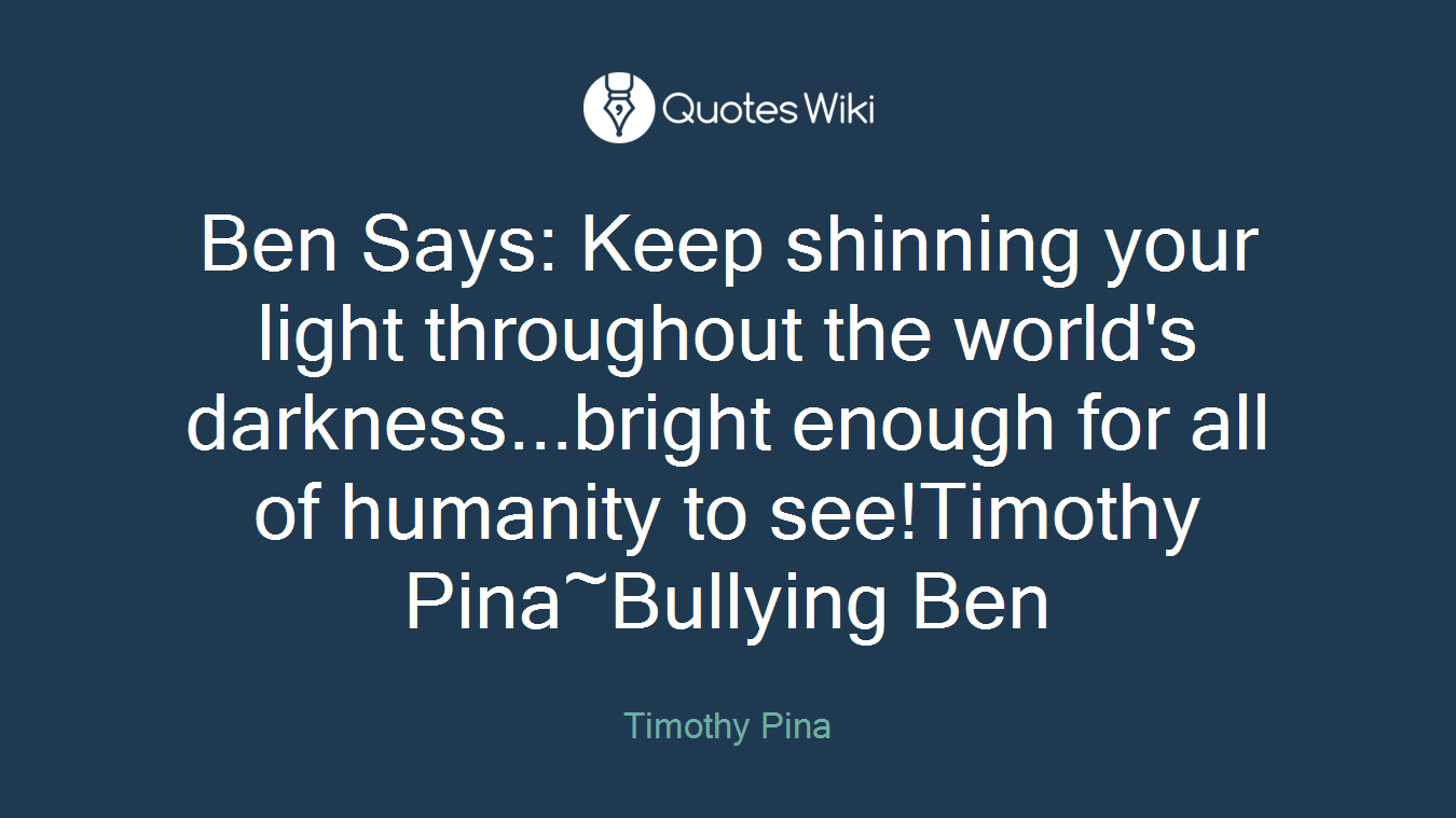Ben Says: Keep shinning your light throughout the world's darkness...bright enough for all of humanity to see!Timothy Pina~Bullying Ben