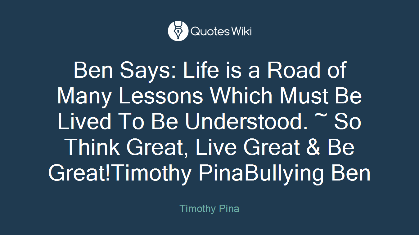 Ben Says: Life is a Road of Many Lessons Which Must Be Lived To Be Understood. ~ So Think Great, Live Great & Be Great!Timothy PinaBullying Ben