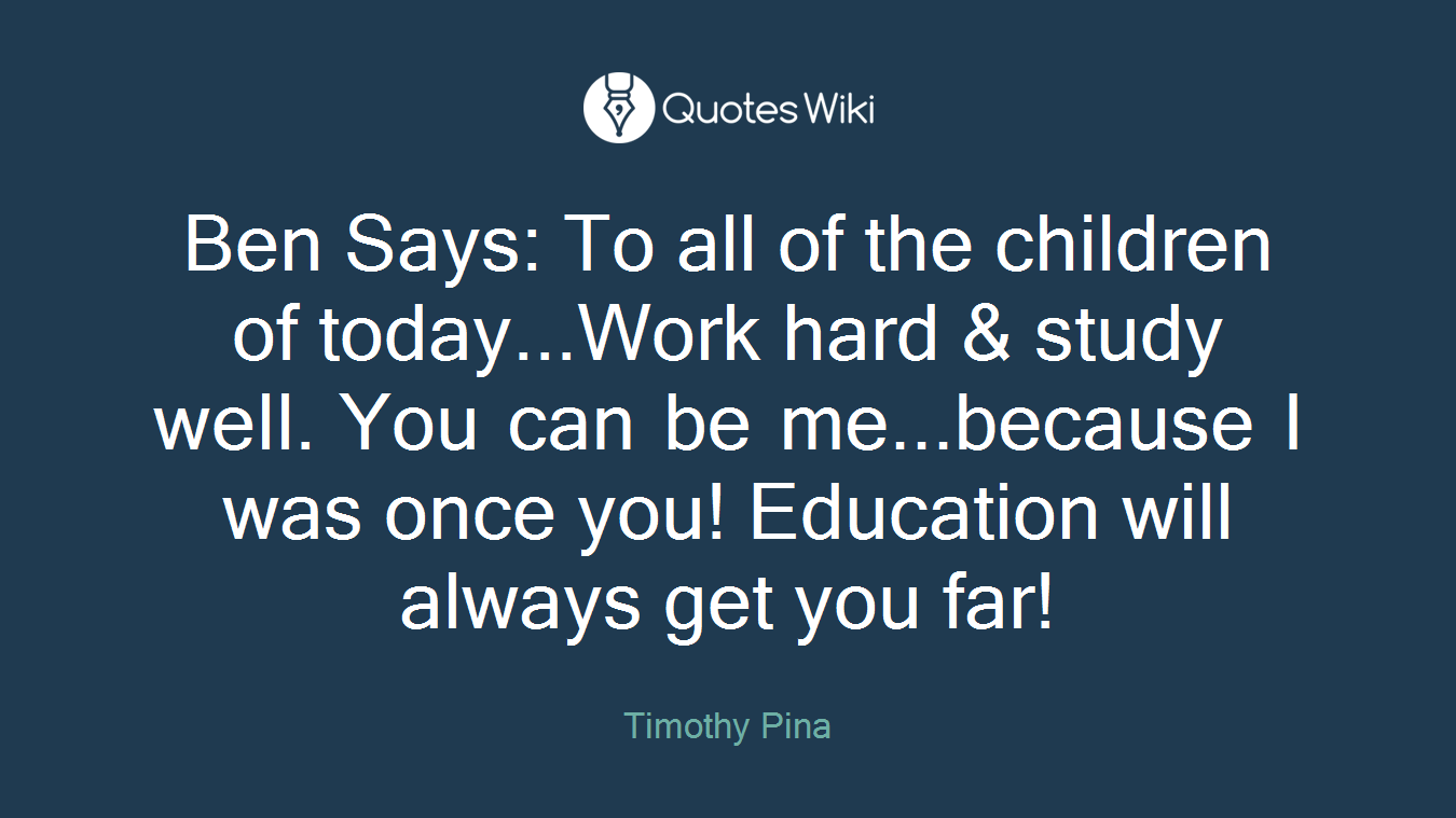 Ben Says: To all of the children of today...Work hard & study well. You can be me...because I was once you! Education will always get you far!