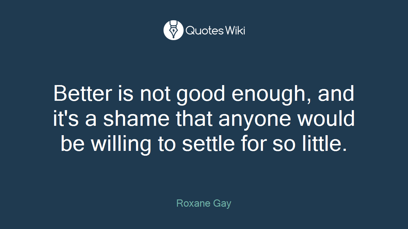 Better is not good enough, and it's a shame that anyone would be willing to settle for so little.