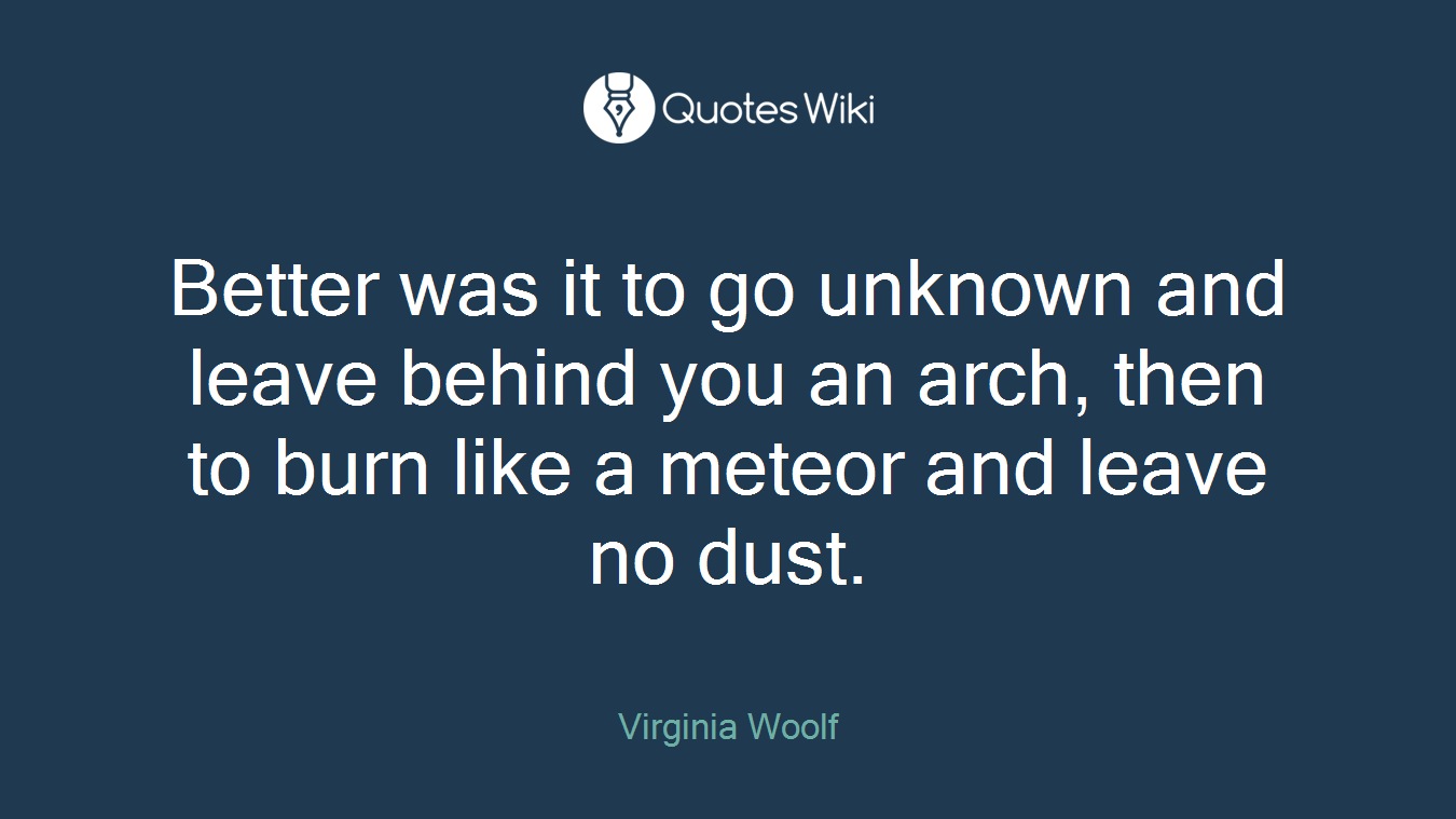 Better was it to go unknown and leave behind you an arch, then to burn like a meteor and leave no dust.