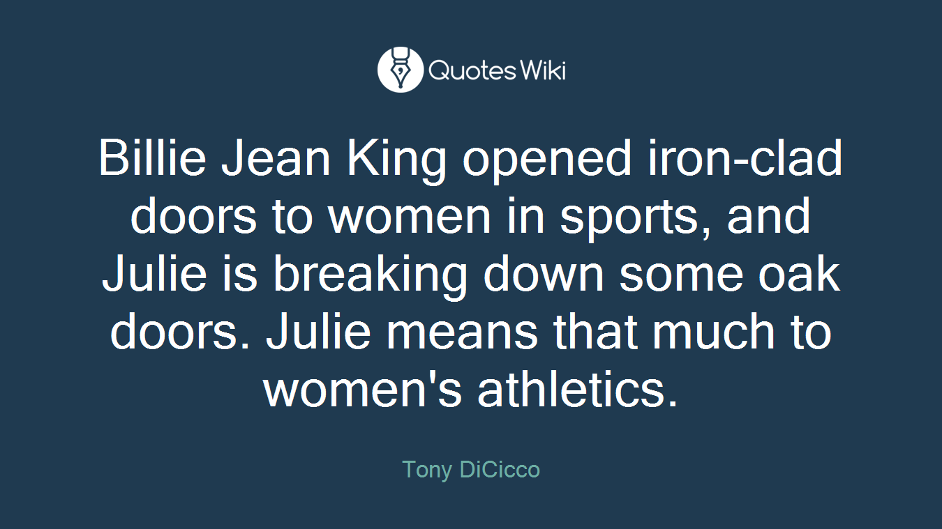 Billie Jean King opened iron-clad doors to women in sports, and Julie is breaking down some oak doors. Julie means that much to women's athletics.