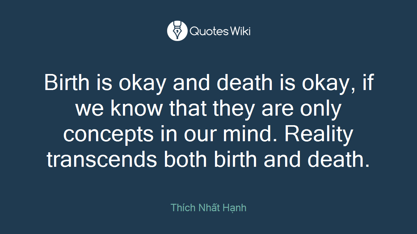 Birth is okay and death is okay, if we know that they are only concepts in our mind. Reality transcends both birth and death.