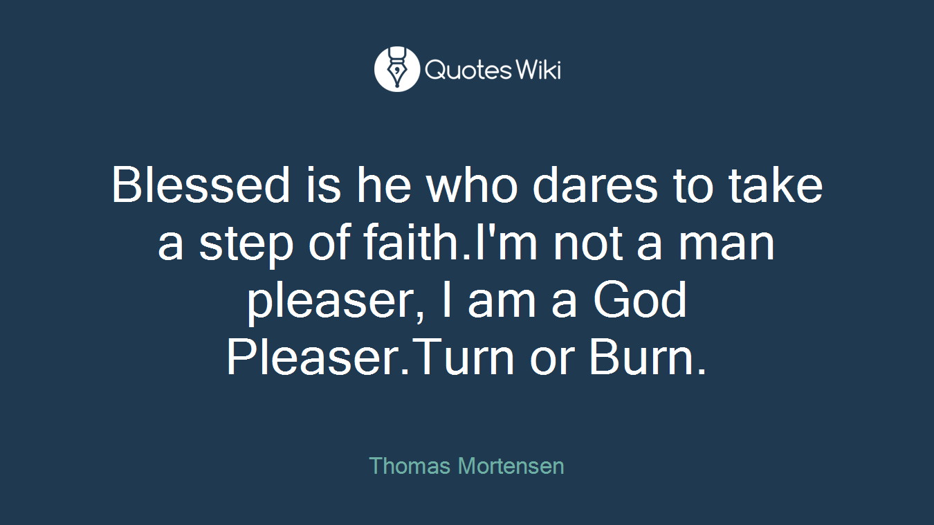 Blessed is he who dares to take a step of faith.I'm not a man pleaser, I am a God Pleaser.Turn or Burn.