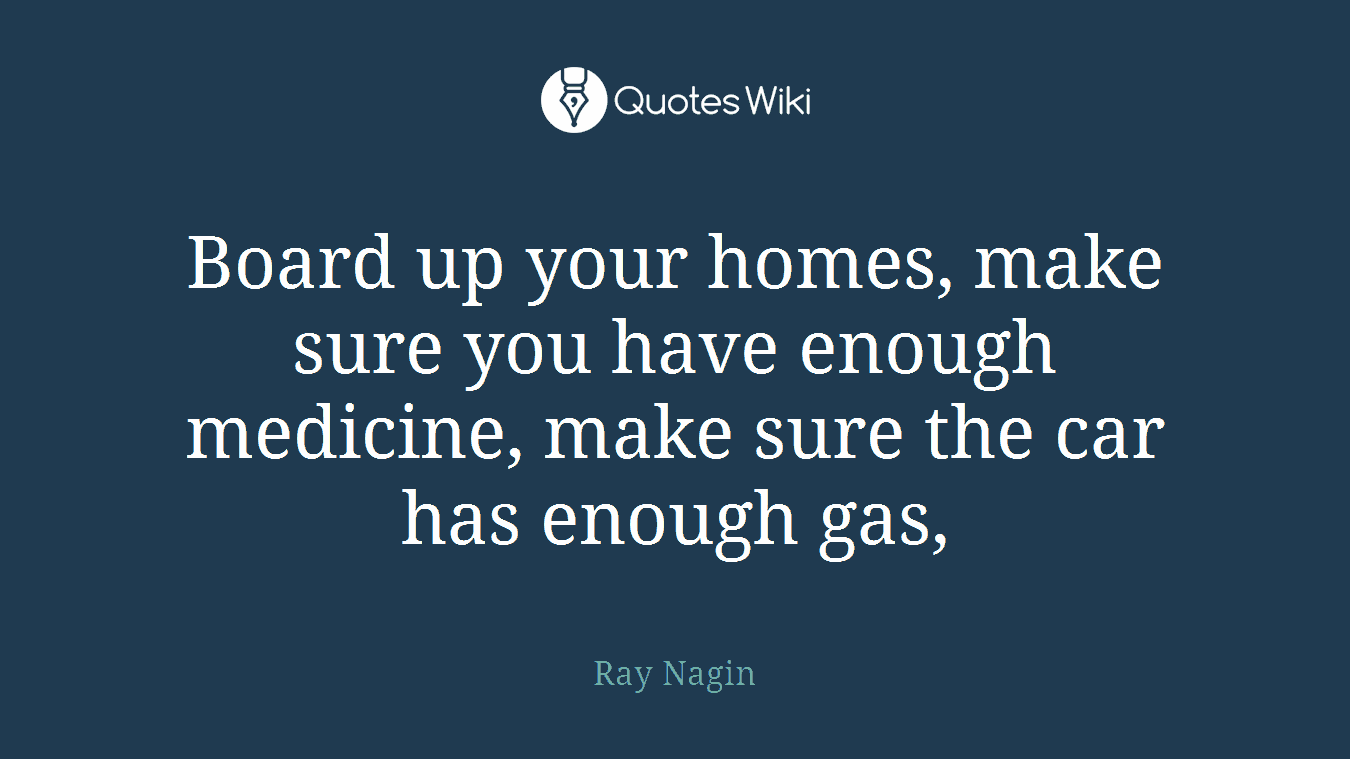 Board up your homes, make sure you have enough medicine, make sure the car has enough gas,