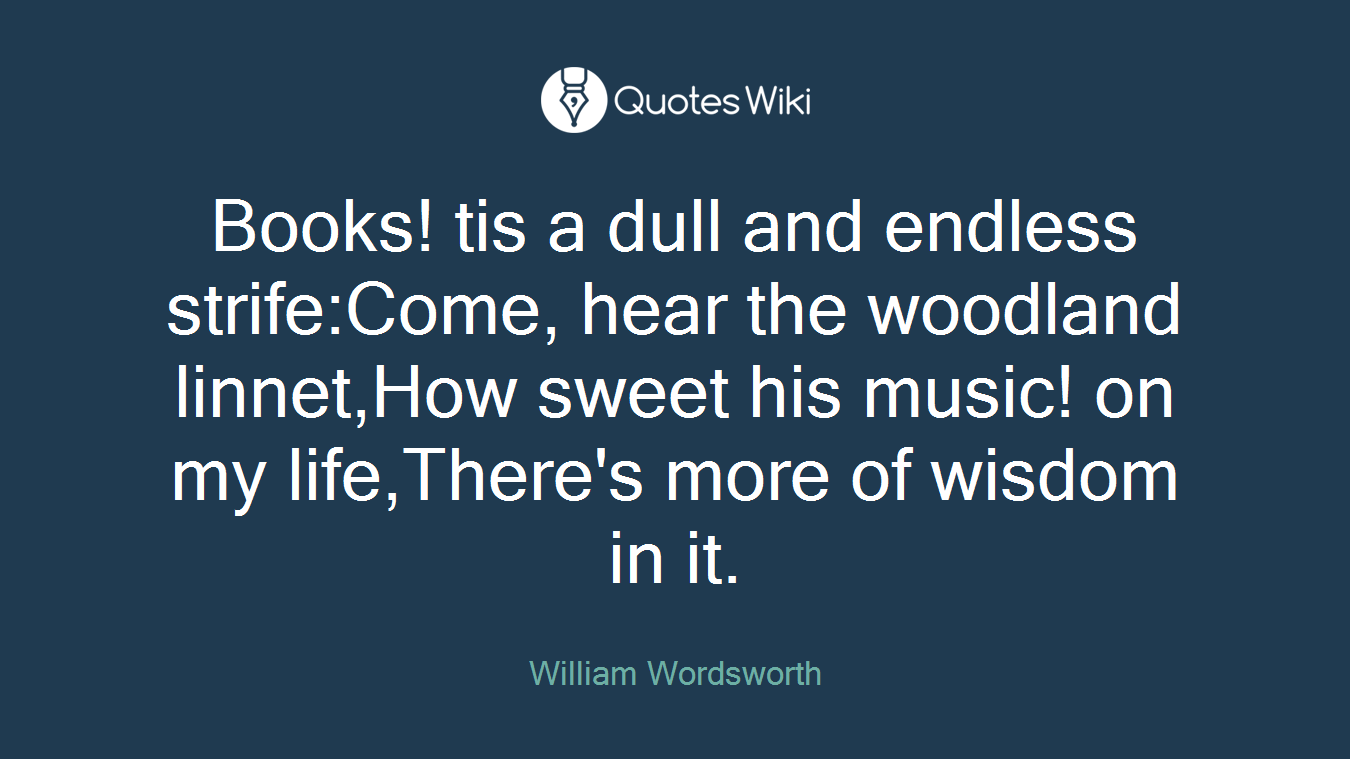 Books! tis a dull and endless strife:Come, hear the woodland linnet,How sweet his music! on my life,There's more of wisdom in it.