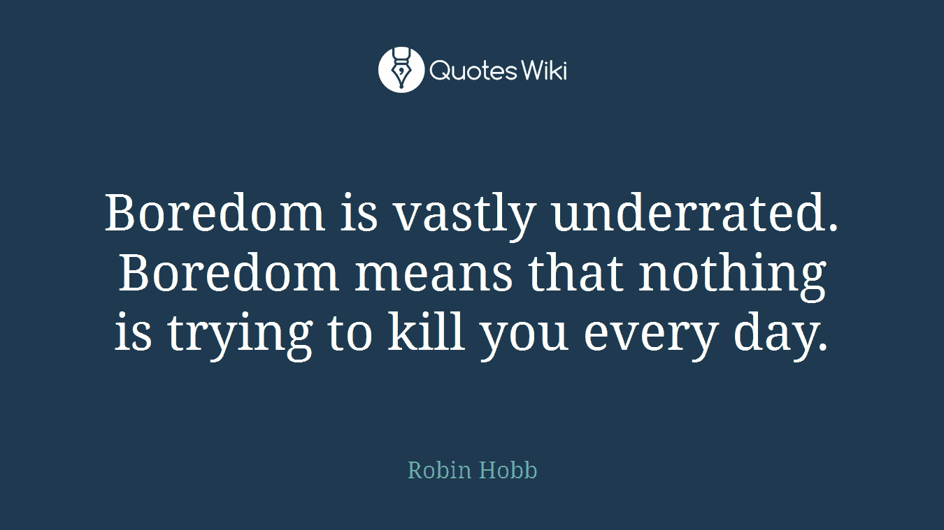 Boredom is vastly underrated. Boredom means that nothing is trying to kill you every day.