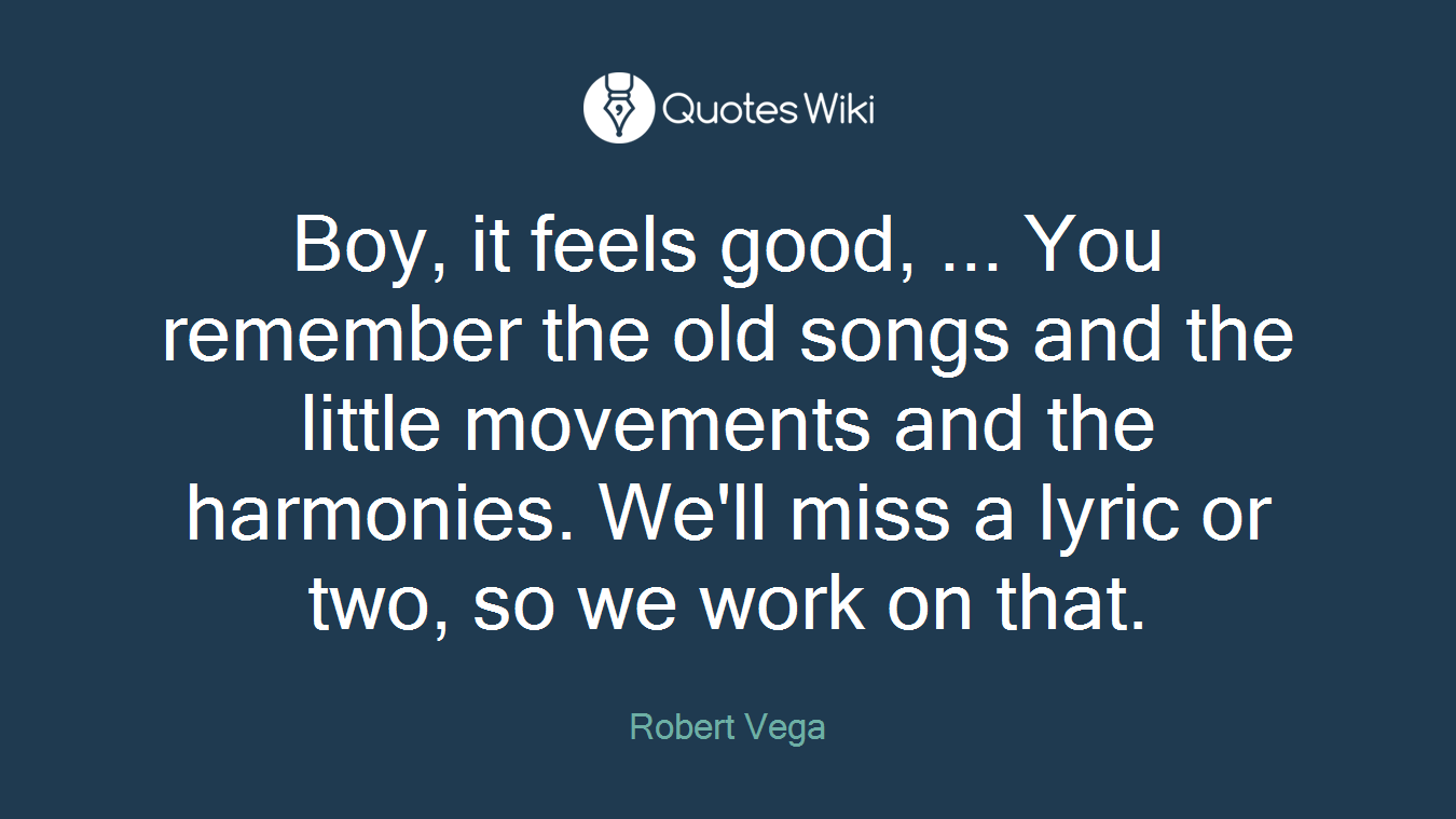 Boy, it feels good, ... You remember the old songs and the little movements and the harmonies. We'll miss a lyric or two, so we work on that.