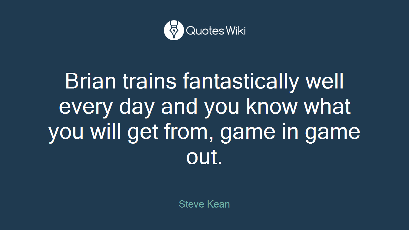 Brian trains fantastically well every day and you know what you will get from, game in game out.