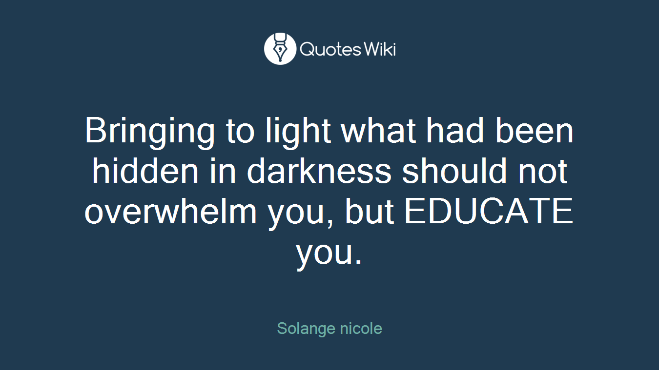 Bringing to light what had been hidden in darkness should not overwhelm you, but EDUCATE you.