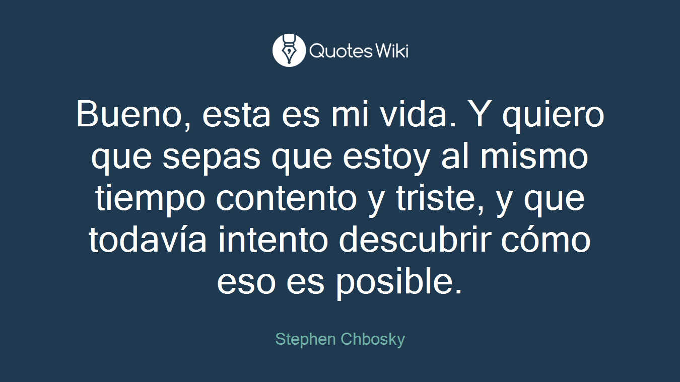 Bueno, esta es mi vida. Y quiero que sepas que estoy al mismo tiempo contento y triste, y que todavía intento descubrir cómo eso es posible.