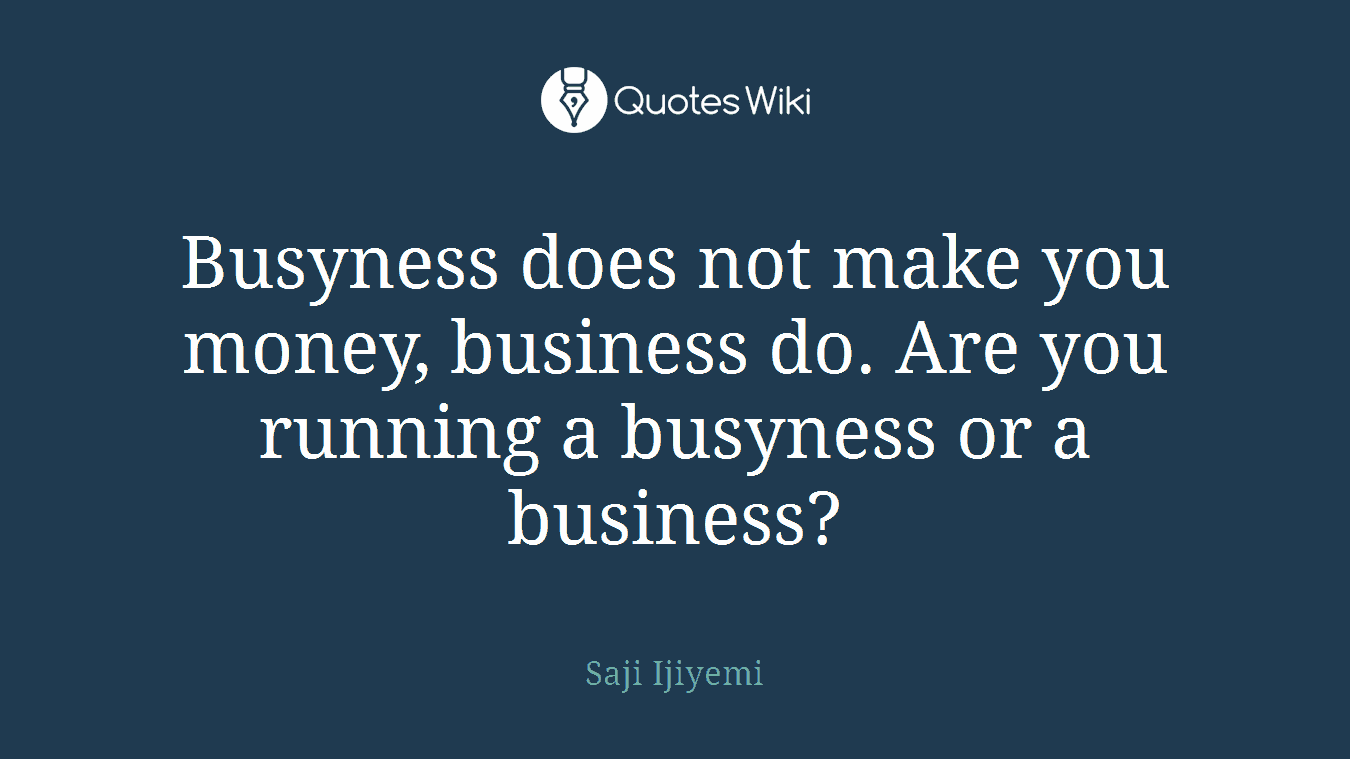 Busyness does not make you money, business do. Are you running a busyness or a business?