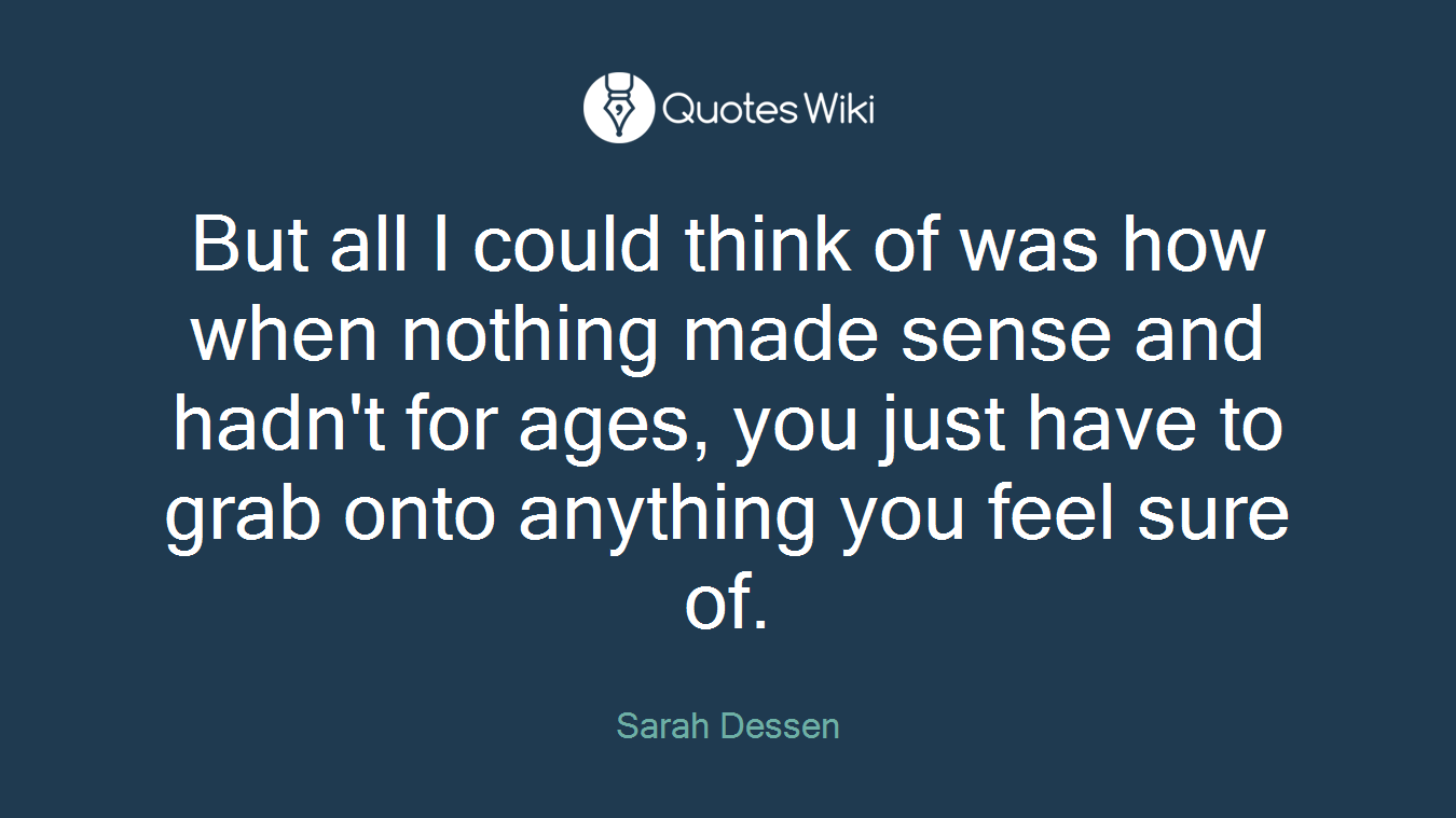 But all I could think of was how when nothing made sense and hadn't for ages, you just have to grab onto anything you feel sure of.