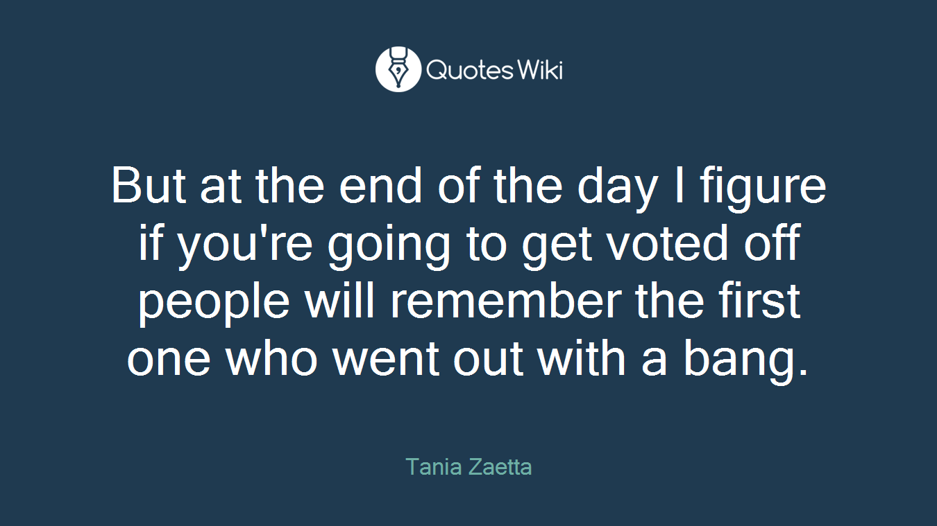 But at the end of the day I figure if you're going to get voted off people will remember the first one who went out with a bang.